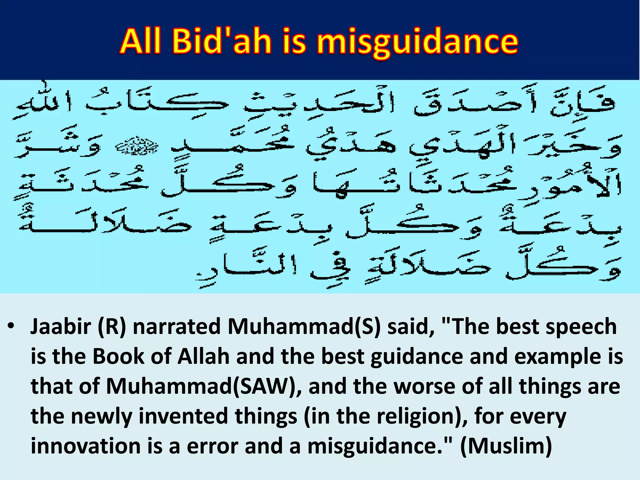 • Jaabir (R) narrated Muhammad(S) said, "The best speech
is the Book of Allah and the best guidance and example is
that of Muhammad(SAW), and the worse of all things are
the newly invented things (in the religion), for every
innovation is a error and a misguidance." (Muslim)
 