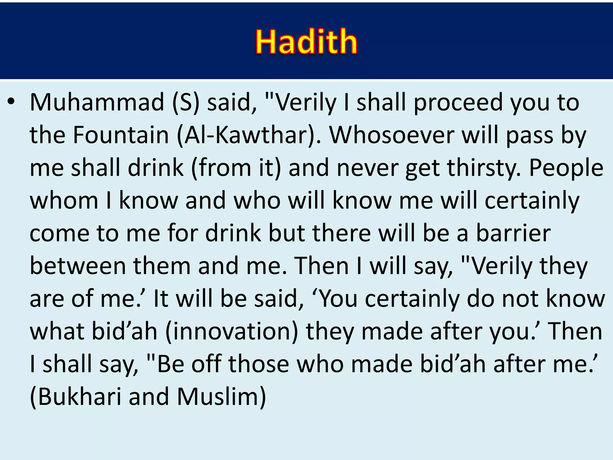 • Muhammad (S) said, "Verily I shall proceed you to
the Fountain (Al-Kawthar). Whosoever will pass by
me shall drink (from it) and never get thirsty. People
whom I know and who will know me will certainly
come to me for drink but there will be a barrier
between them and me. Then I will say, "Verily they
are of me.’ It will be said, ‘You certainly do not know
what bid’ah (innovation) they made after you.’ Then
I shall say, "Be off those who made bid’ah after me.’
(Bukhari and Muslim)
 