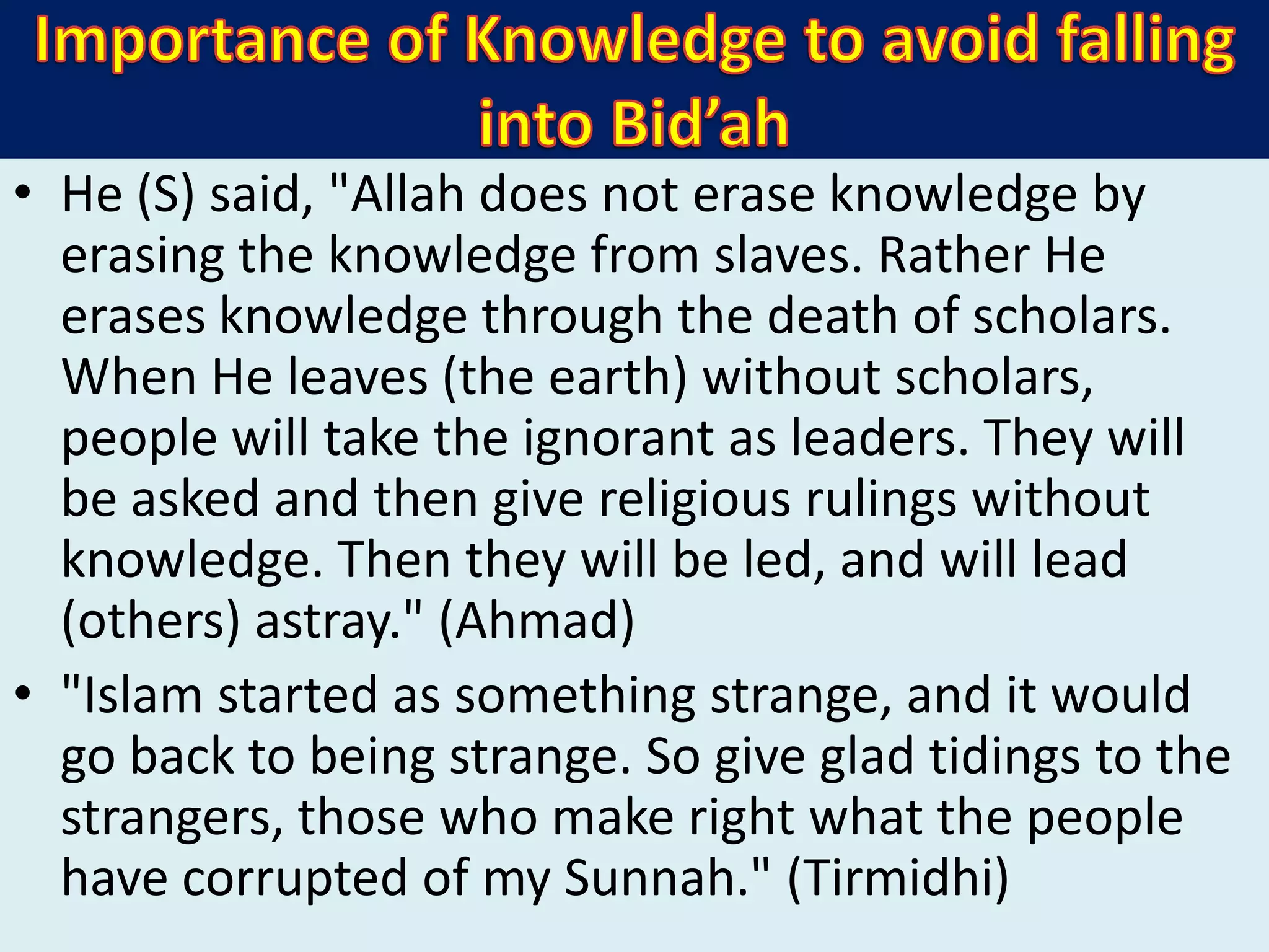 • He (S) said, "Allah does not erase knowledge by
erasing the knowledge from slaves. Rather He
erases knowledge through the death of scholars.
When He leaves (the earth) without scholars,
people will take the ignorant as leaders. They will
be asked and then give religious rulings without
knowledge. Then they will be led, and will lead
(others) astray." (Ahmad)
• "Islam started as something strange, and it would
go back to being strange. So give glad tidings to the
strangers, those who make right what the people
have corrupted of my Sunnah." (Tirmidhi)
 