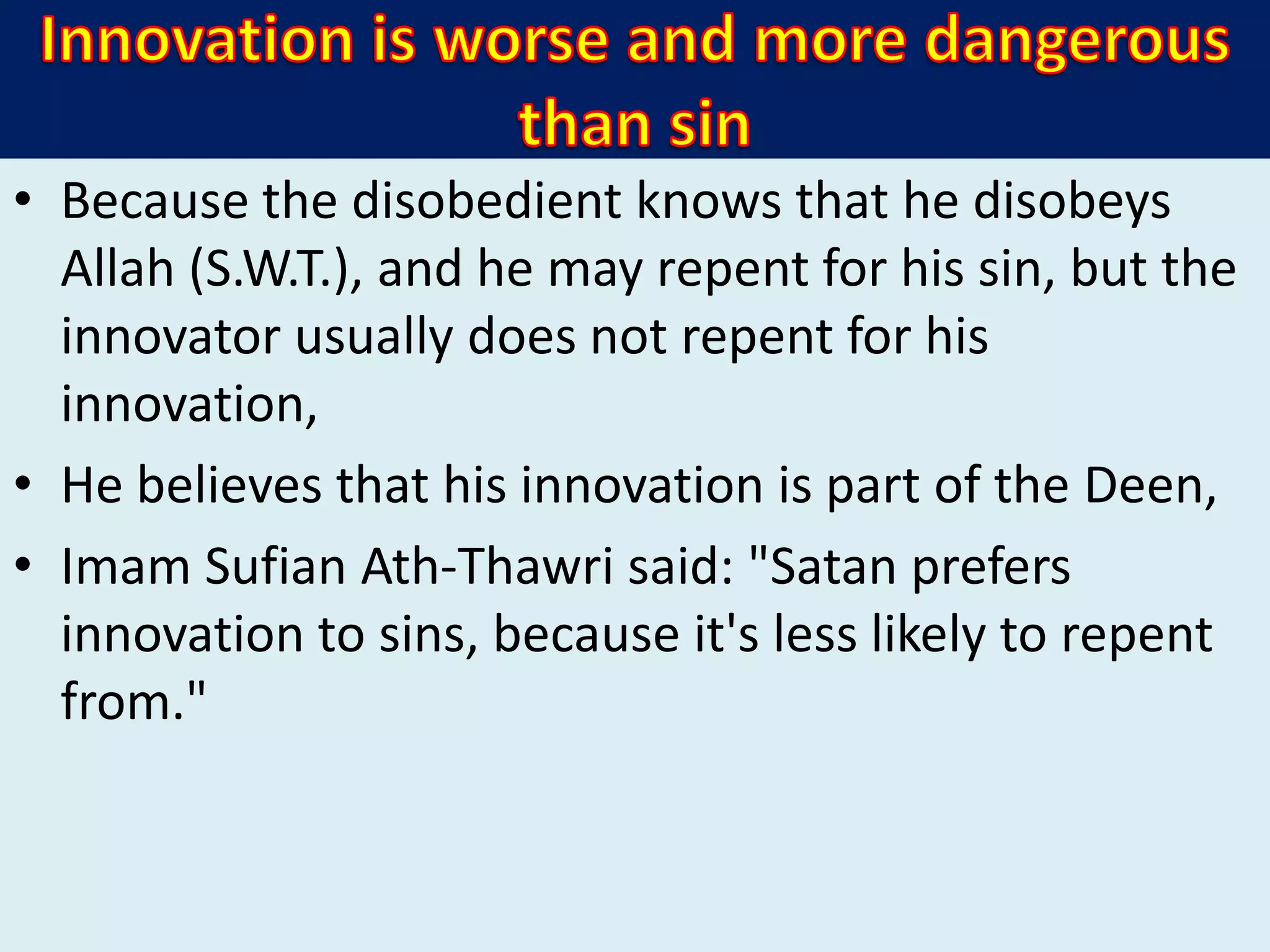 • Because the disobedient knows that he disobeys
Allah (S.W.T.), and he may repent for his sin, but the
innovator usually does not repent for his
innovation,
• He believes that his innovation is part of the Deen,
• Imam Sufian Ath-Thawri said: "Satan prefers
innovation to sins, because it's less likely to repent
from."
 