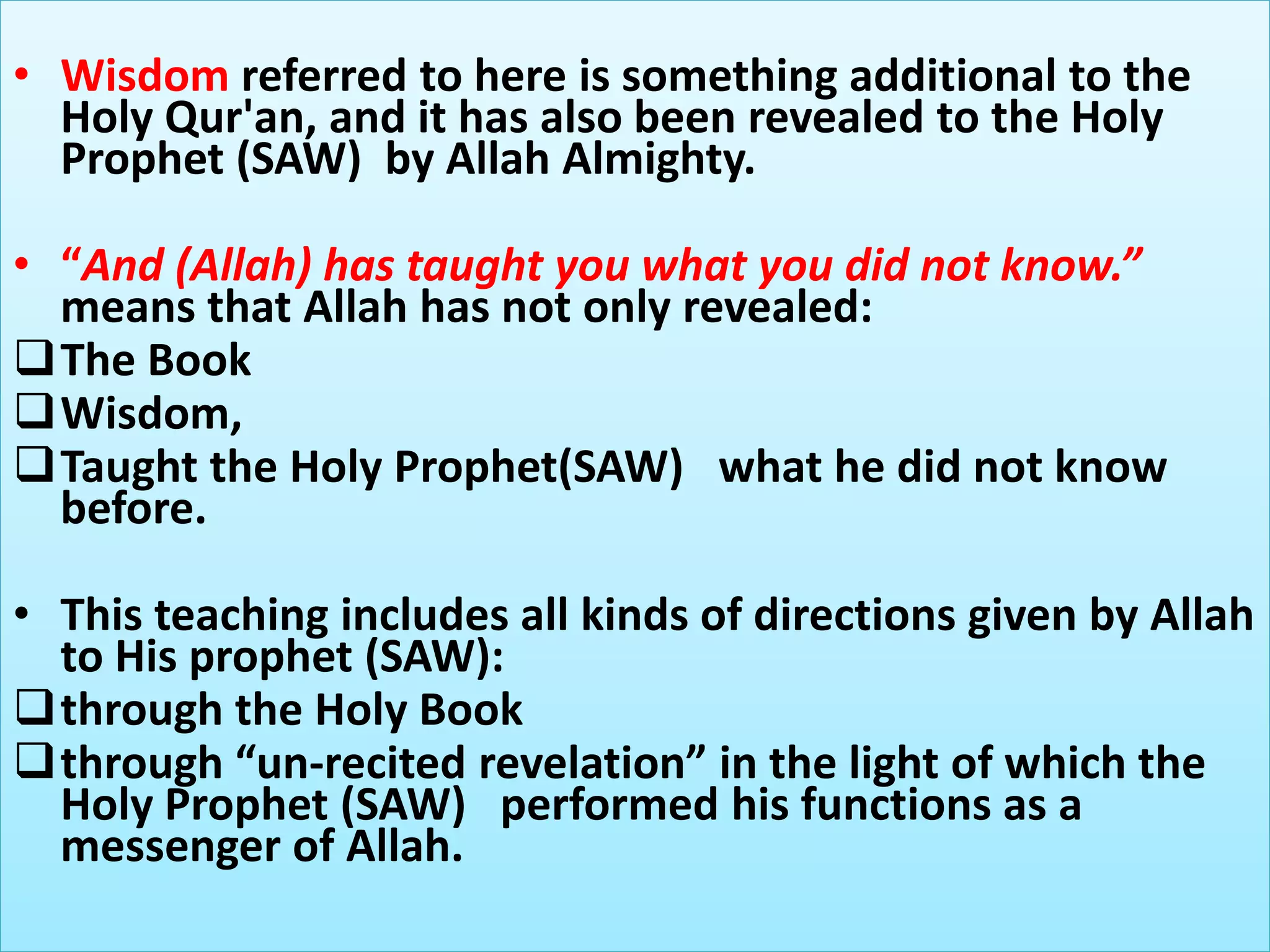 • Wisdom referred to here is something additional to the
Holy Qur'an, and it has also been revealed to the Holy
Prophet (SAW) by Allah Almighty.
• “And (Allah) has taught you what you did not know.”
means that Allah has not only revealed:
The Book
Wisdom,
Taught the Holy Prophet(SAW) what he did not know
before.
• This teaching includes all kinds of directions given by Allah
to His prophet (SAW):
through the Holy Book
through “un-recited revelation” in the light of which the
Holy Prophet (SAW) performed his functions as a
messenger of Allah.
 
