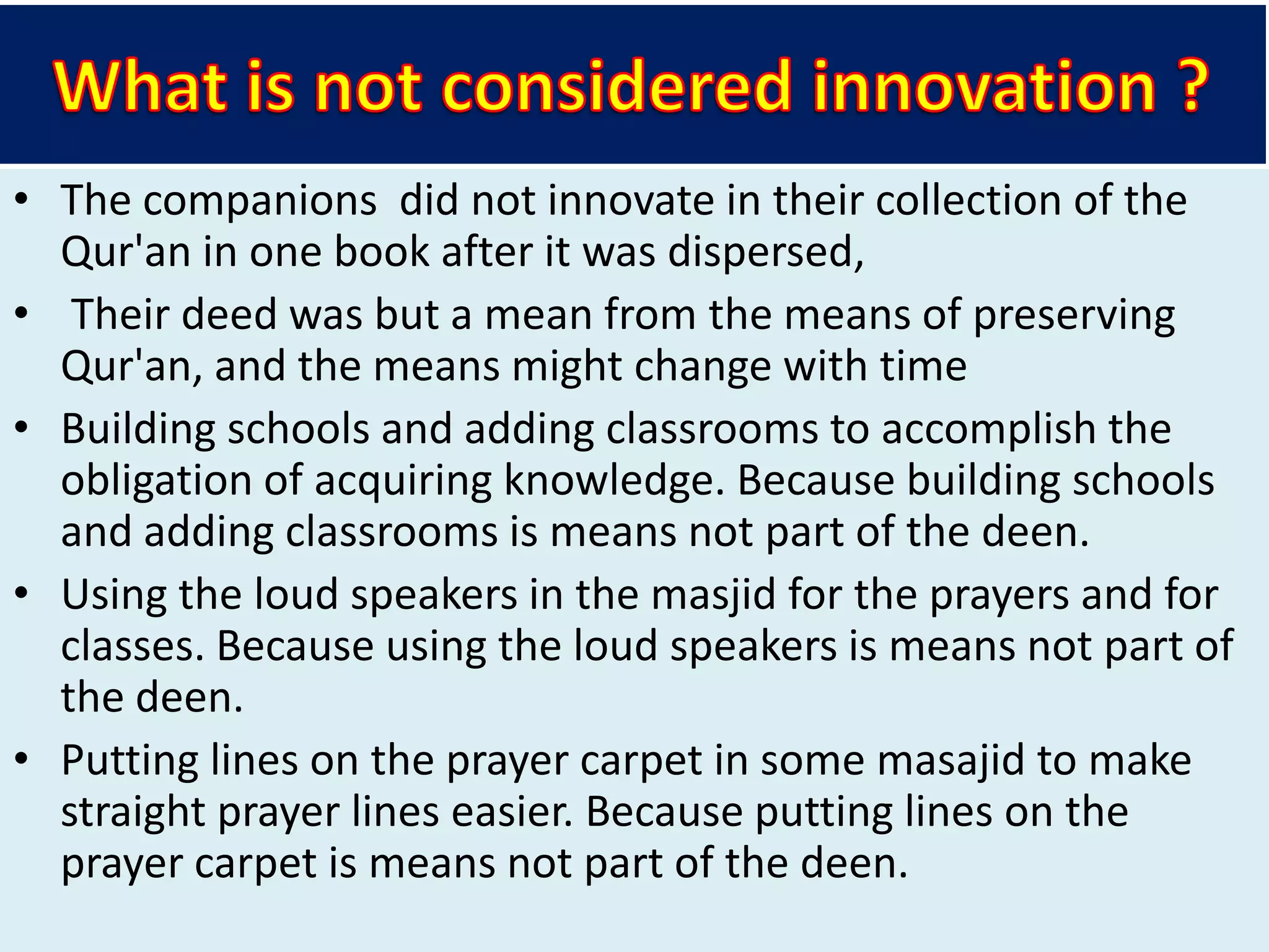 • The companions did not innovate in their collection of the
Qur'an in one book after it was dispersed,
• Their deed was but a mean from the means of preserving
Qur'an, and the means might change with time
• Building schools and adding classrooms to accomplish the
obligation of acquiring knowledge. Because building schools
and adding classrooms is means not part of the deen.
• Using the loud speakers in the masjid for the prayers and for
classes. Because using the loud speakers is means not part of
the deen.
• Putting lines on the prayer carpet in some masajid to make
straight prayer lines easier. Because putting lines on the
prayer carpet is means not part of the deen.
 