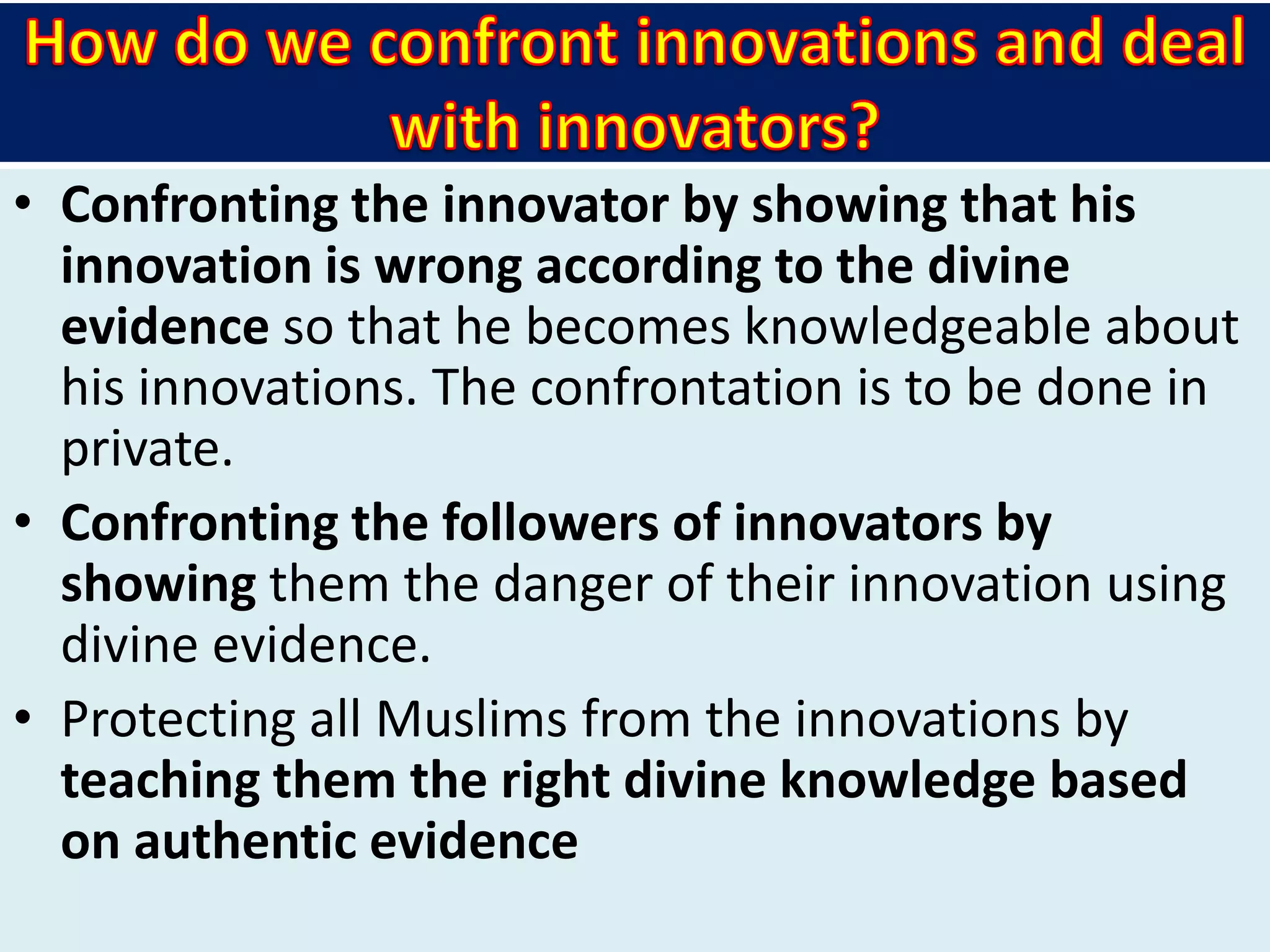• Confronting the innovator by showing that his
innovation is wrong according to the divine
evidence so that he becomes knowledgeable about
his innovations. The confrontation is to be done in
private.
• Confronting the followers of innovators by
showing them the danger of their innovation using
divine evidence.
• Protecting all Muslims from the innovations by
teaching them the right divine knowledge based
on authentic evidence
 