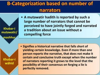 Khabar-i
mutawatir/
mashhur
• A mutawatir hadith is reported by such a
large number of narrators that cannot be
perceived to have jointly forged and narrated
a tradition about an issue without a
compelling force
Khabar-i
wāhid
• Signifies a historical narrative that falls short of
yielding certain knowledge. Even if more than one
person reports the narrative, that does not make it
certain and conclusive truth except when the number
of narrators reporting it grows to the level that the
possibility of their consensus on forging a lie is
perfectly removed.
 
