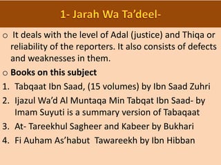 o It deals with the level of Adal (justice) and Thiqa or
reliability of the reporters. It also consists of defects
and weaknesses in them.
o Books on this subject
1. Tabqaat Ibn Saad, (15 volumes) by Ibn Saad Zuhri
2. Ijazul Wa’d Al Muntaqa Min Tabqat Ibn Saad- by
Imam Suyuti is a summary version of Tabaqaat
3. At- Tareekhul Sagheer and Kabeer by Bukhari
4. Fi Auham As’habut Tawareekh by Ibn Hibban
 