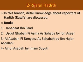 o In this branch, detail knowledge about reporters of
Hadith (Rawi’s) are discussed.
o Books
1. Tabaqaat Ibn Saad
2. Usdul Ghabah Fi Asma As Sahaba by Ibn Aseer
3- Al Asabah Fi Tamyeez As Sahabah by Ibn Hajar
Asqalani
4- Ainul Asabah by Imam Suyuti
 