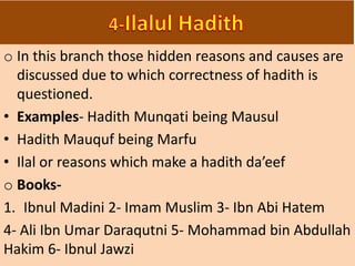 o In this branch those hidden reasons and causes are
discussed due to which correctness of hadith is
questioned.
• Examples- Hadith Munqati being Mausul
• Hadith Mauquf being Marfu
• Ilal or reasons which make a hadith da’eef
o Books-
1. Ibnul Madini 2- Imam Muslim 3- Ibn Abi Hatem
4- Ali Ibn Umar Daraqutni 5- Mohammad bin Abdullah
Hakim 6- Ibnul Jawzi
 