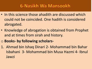 • In this science those ahadith are discussed which
could not be coincided. One hadith is considered
abrogated.
• Knowledge of abrogation is obtained from Prophet
and at times from sirah and history.
o Books- by following scholars-
1. Ahmad bin Ishaq Dinari 2- Mohammad bin Bahar
Isbahani 3- Mohammad bin Musa Hazmi 4- Ibnul
Jawzi
 
