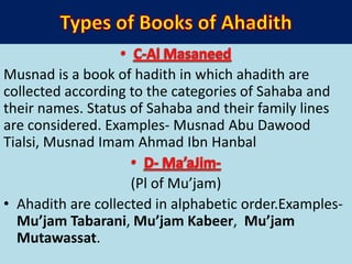 Musnad is a book of hadith in which ahadith are
collected according to the categories of Sahaba and
their names. Status of Sahaba and their family lines
are considered. Examples- Musnad Abu Dawood
Tialsi, Musnad Imam Ahmad Ibn Hanbal
(Pl of Mu’jam)
• Ahadith are collected in alphabetic order.Examples-
Mu’jam Tabarani, Mu’jam Kabeer, Mu’jam
Mutawassat.
 