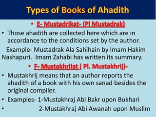 • Those ahadith are collected here which are in
accordance to the conditions set by the author.
Example- Mustadrak Ala Sahihain by Imam Hakim
Nashapuri. Imam Zahabi has written its summary.
• Mustakhrij means that an author reports the
ahadith of a book with his own sanad besides the
original compiler.
• Examples- 1-Mustakhraj Abi Bakr upon Bukhari
• 2-Mustakhraj Abi Awanah upon Muslim
 