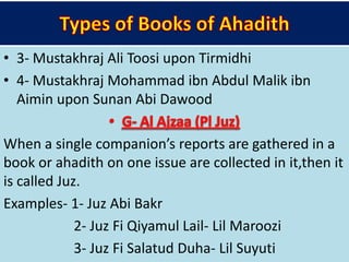 • 3- Mustakhraj Ali Toosi upon Tirmidhi
• 4- Mustakhraj Mohammad ibn Abdul Malik ibn
Aimin upon Sunan Abi Dawood
When a single companion’s reports are gathered in a
book or ahadith on one issue are collected in it,then it
is called Juz.
Examples- 1- Juz Abi Bakr
2- Juz Fi Qiyamul Lail- Lil Maroozi
3- Juz Fi Salatud Duha- Lil Suyuti
 