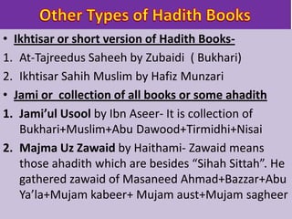 • Ikhtisar or short version of Hadith Books-
1. At-Tajreedus Saheeh by Zubaidi ( Bukhari)
2. Ikhtisar Sahih Muslim by Hafiz Munzari
• Jami or collection of all books or some ahadith
1. Jami’ul Usool by Ibn Aseer- It is collection of
Bukhari+Muslim+Abu Dawood+Tirmidhi+Nisai
2. Majma Uz Zawaid by Haithami- Zawaid means
those ahadith which are besides “Sihah Sittah”. He
gathered zawaid of Masaneed Ahmad+Bazzar+Abu
Ya’la+Mujam kabeer+ Mujam aust+Mujam sagheer
 