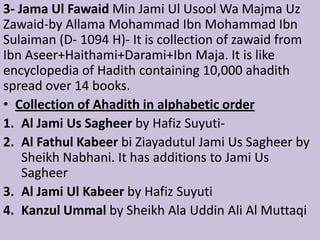 3- Jama Ul Fawaid Min Jami Ul Usool Wa Majma Uz
Zawaid-by Allama Mohammad Ibn Mohammad Ibn
Sulaiman (D- 1094 H)- It is collection of zawaid from
Ibn Aseer+Haithami+Darami+Ibn Maja. It is like
encyclopedia of Hadith containing 10,000 ahadith
spread over 14 books.
• Collection of Ahadith in alphabetic order
1. Al Jami Us Sagheer by Hafiz Suyuti-
2. Al Fathul Kabeer bi Ziayadutul Jami Us Sagheer by
Sheikh Nabhani. It has additions to Jami Us
Sagheer
3. Al Jami Ul Kabeer by Hafiz Suyuti
4. Kanzul Ummal by Sheikh Ala Uddin Ali Al Muttaqi
 
