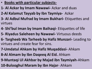 • Books with particular subjects-
1- Al Azkar by Imam Nawawi- Azkar and duas
2-Al Kalamut Tayyab by Ibn Taymiya- Azkar
3- Al Adbul Mufrad by Imam Bukhari- Etiquettes and
virtues
4- Shi’bul Iman by Imam Baihaqi- Etiquettes of life
5- Riyadus Saleheen by Nawawi- Virtuous deeds
6- Targheeb Wa Tarheeb by Hafiz Munzari- Leading to
virtues and create fear for sins.
7-Umdatul Ahkam by Hafiz Muqaddasi- Ahkam
8-Al Almam by Ibn Daqeeq Al Eid. Ahkam
9-Muntaqi Ul Akhbar by Majad ibn Taymiyah-Ahkam
10-Bulooghul Maram by Ibn Hajar- Ahkam
 