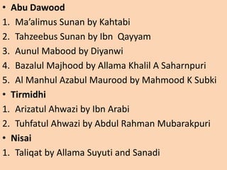 • Abu Dawood
1. Ma’alimus Sunan by Kahtabi
2. Tahzeebus Sunan by Ibn Qayyam
3. Aunul Mabood by Diyanwi
4. Bazalul Majhood by Allama Khalil A Saharnpuri
5. Al Manhul Azabul Maurood by Mahmood K Subki
• Tirmidhi
1. Arizatul Ahwazi by Ibn Arabi
2. Tuhfatul Ahwazi by Abdul Rahman Mubarakpuri
• Nisai
1. Taliqat by Allama Suyuti and Sanadi
 