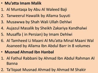 • Mu’atta Imam Malik
1. Al Muntaqa by Abu Al Waleed Baji
2. Tanweerul Hawalik by Allama Suyuti
3. Musawwa by Shah Wali Ullah Dehlwi
4. Aujazul Masalik by Sheikh Zakariya Kandhalwi
5. Musaffa ( in Persian) by Imam Dehlwi
6. Al Tamheed Li Maani Al Mu’atta Minal Maani Wal
Asaneed by Allama Ibn Abdul Barr in 8 volumes
• Musnad Ahmad Ibn Hanbal
1. Al Fathul Rabbani by Ahmad Ibn Abdul Rahman Al
Banna
2. Ta’liqaat Musnad Ahmad by Ahmad M Shakir
 