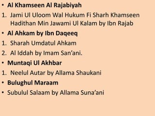 • Al Khamseen Al Rajabiyah
1. Jami Ul Uloom Wal Hukum Fi Sharh Khamseen
Hadithan Min Jawami Ul Kalam by Ibn Rajab
• Al Ahkam by Ibn Daqeeq
1. Sharah Umdatul Ahkam
2. Al Iddah by Imam San’ani.
• Muntaqi Ul Akhbar
1. Neelul Autar by Allama Shaukani
• Bulughul Maraam
• Subulul Salaam by Allama Suna’ani
 