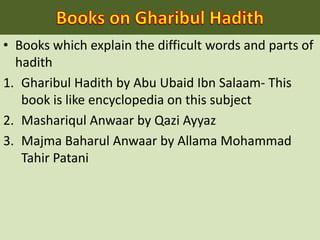 • Books which explain the difficult words and parts of
hadith
1. Gharibul Hadith by Abu Ubaid Ibn Salaam- This
book is like encyclopedia on this subject
2. Mashariqul Anwaar by Qazi Ayyaz
3. Majma Baharul Anwaar by Allama Mohammad
Tahir Patani
 