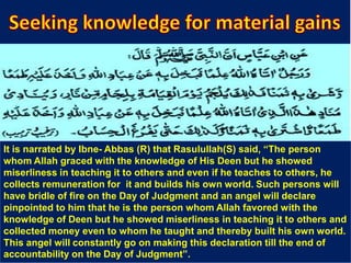 It is narrated by Ibne- Abbas (R) that Rasulullah(S) said, “The person
whom Allah graced with the knowledge of His Deen but he showed
miserliness in teaching it to others and even if he teaches to others, he
collects remuneration for it and builds his own world. Such persons will
have bridle of fire on the Day of Judgment and an angel will declare
pinpointed to him that he is the person whom Allah favored with the
knowledge of Deen but he showed miserliness in teaching it to others and
collected money even to whom he taught and thereby built his own world.
This angel will constantly go on making this declaration till the end of
accountability on the Day of Judgment”.
 