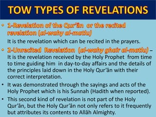 It is the revelation which can be recited in the prayers.
–
It is the revelation received by the Holy Prophet from time
to time guiding him in day-to-day affairs and the details of
the principles laid down in the Holy Qur’ân with their
correct interpretation.
• It was demonstrated through the sayings and acts of the
Holy Prophet which is his Sunnah (Hadith when reported).
• This second kind of revelation is not part of the Holy
Qur’ân, but the Holy Qur’ân not only refers to it frequently
but attributes its contents to Allâh Almighty.
 