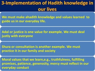 We must make ahadith knowledge and values learned to
guide us in our everyday life.
Adal or justice is one value for example. We must deal
justly with everyone
Shura or consultation is another example. We must
practice it in our family and society
Moral values that we learn,e.g., truthfulness, fulfilling
promises, patience, generosity, mercy must reflect in our
everyday conduct
 