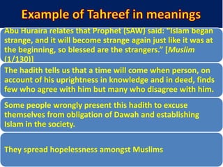 Abu Huraira relates that Prophet (SAW) said: “Islam began
strange, and it will become strange again just like it was at
the beginning, so blessed are the strangers.” *Muslim
(1/130)]
The hadith tells us that a time will come when person, on
account of his uprightness in knowledge and in deed, finds
few who agree with him but many who disagree with him.
Some people wrongly present this hadith to excuse
themselves from obligation of Dawah and establishing
Islam in the society.
They spread hopelessness amongst Muslims
 