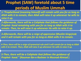 1-"Prophethood (meaning himself) will remain with you for as long as
Allah wills it to remain, then Allah will raise it up whenever he wills to
raise it up.
2-Afterwards, there will be a Caliphate that follows the guidance of
Prophet- hood remaining with you for as long as Allah wills it to
remain. Then, he will raise it up whenever He wills to raise it up.
3-Afterwards, there will be a reign of oppressive (Muslim kings)rule
and it will remain with you for as long as Allah wills it to remain.
4-Then, there will be a reign of tyrannical rule and it will remain for as long as Allah
wills it to remain. Then, Allah will raise it up whenever He wills to raise it up.
5-Then, there will be a Caliphate that follows the guidance of
Prophet- hood." (Nauman Ibn-e-Basheer in Musnad-Ahmad )
 
