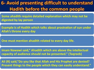 Some ahadith require detailed explanation which may not be
digested by lay person
Example is of Hadith which talks about prostration of sun under
Allah’s throne every day
One must mention ahadith related to every day life.
Imam Nawawi said,” Ahadith which are above the intellectual
capacity of audience should not be presented.” (Taqreeb)
Ali (R) said,”Do you like that Allah and His Prophet are denied?
Present things to the people which they can easily understand.”
 