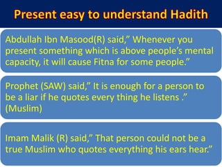 Abdullah Ibn Masood(R) said,” Whenever you
present something which is above people’s mental
capacity, it will cause Fitna for some people.”
Prophet (SAW) said,” It is enough for a person to
be a liar if he quotes every thing he listens .”
(Muslim)
Imam Malik (R) said,” That person could not be a
true Muslim who quotes everything his ears hear.”
 
