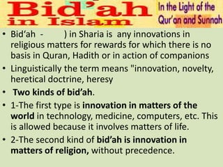 • Bid‘ah - ) in Sharia is any innovations in
religious matters for rewards for which there is no
basis in Quran, Hadith or in action of companions
• Linguistically the term means "innovation, novelty,
heretical doctrine, heresy
• Two kinds of bid’ah.
• 1-The first type is innovation in matters of the
world in technology, medicine, computers, etc. This
is allowed because it involves matters of life.
• 2-The second kind of bid’ah is innovation in
matters of religion, without precedence.
 