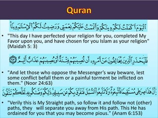 • "This day I have perfected your religion for you, completed My
Favor upon you, and have chosen for you Islam as your religion"
(Maidah 5: 3)
• "And let those who oppose the Messenger’s way beware, lest
some conflict befall them or a painful torment be inflicted on
them." (Noor 24:63)
• "Verily this is My Straight path, so follow it and follow not (other)
paths, they will separate you away from His path. This He has
ordained for you that you may become pious." (Anam 6:153)
 