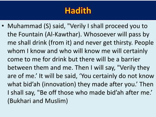 • Muhammad (S) said, "Verily I shall proceed you to
the Fountain (Al-Kawthar). Whosoever will pass by
me shall drink (from it) and never get thirsty. People
whom I know and who will know me will certainly
come to me for drink but there will be a barrier
between them and me. Then I will say, "Verily they
are of me.’ It will be said, ‘You certainly do not know
what bid’ah (innovation) they made after you.’ Then
I shall say, "Be off those who made bid’ah after me.’
(Bukhari and Muslim)
 