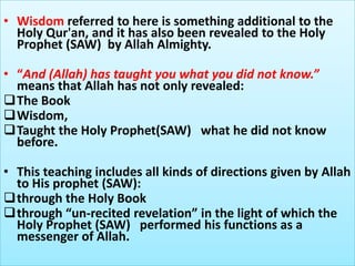• Wisdom referred to here is something additional to the
Holy Qur'an, and it has also been revealed to the Holy
Prophet (SAW) by Allah Almighty.
• “And (Allah) has taught you what you did not know.”
means that Allah has not only revealed:
The Book
Wisdom,
Taught the Holy Prophet(SAW) what he did not know
before.
• This teaching includes all kinds of directions given by Allah
to His prophet (SAW):
through the Holy Book
through “un-recited revelation” in the light of which the
Holy Prophet (SAW) performed his functions as a
messenger of Allah.
 