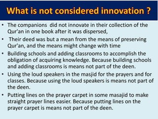 • The companions did not innovate in their collection of the
Qur'an in one book after it was dispersed,
• Their deed was but a mean from the means of preserving
Qur'an, and the means might change with time
• Building schools and adding classrooms to accomplish the
obligation of acquiring knowledge. Because building schools
and adding classrooms is means not part of the deen.
• Using the loud speakers in the masjid for the prayers and for
classes. Because using the loud speakers is means not part of
the deen.
• Putting lines on the prayer carpet in some masajid to make
straight prayer lines easier. Because putting lines on the
prayer carpet is means not part of the deen.
 