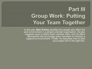 In this part, Stan Portny identifies the people who affect the
work environment in a project-oriented organization. He also
suggests ways to define team member roles, and He offers
approaches that encourage team members to maintain a
supportive environment. Finally, He describes how to start
your project off on the right foot.
 