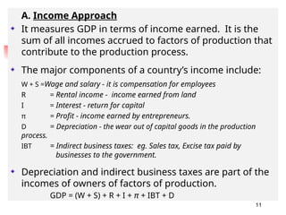 A. Income Approach
It measures GDP in terms of income earned. It is the
sum of all incomes accrued to factors of production that
contribute to the production process.
The major components of a country’s income include:
W + S =Wage and salary - it is compensation for employees
R = Rental income - income earned from land
I = Interest - return for capital
π = Profit - income earned by entrepreneurs.
D = Depreciation - the wear out of capital goods in the production
process.
IBT = Indirect business taxes: eg. Sales tax, Excise tax paid by
businesses to the government.
Depreciation and indirect business taxes are part of the
incomes of owners of factors of production.
GDP = (W + S) + R + I + π + IBT + D
11
 