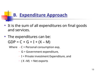 B. Expenditure Approach
It is the sum of all expenditures on final goods
and services.
The expenditures can be:
GDP = C + G + I + (X – M)
Where - C = Personal consumption exp,
− G = Government expenditure,
− I = Private investment Expenditure, and
− ( X –M) = Net exports
13
 