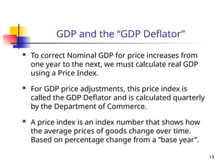 GDP and the “GDP Deflator”
 To correct Nominal GDP for price increases from
one year to the next, we must calculate real GDP
using a Price Index.
 For GDP price adjustments, this price index is
called the GDP Deflator and is calculated quarterly
by the Department of Commerce.
 A price index is an index number that shows how
the average prices of goods change over time.
Based on percentage change from a “base year”.
19
 