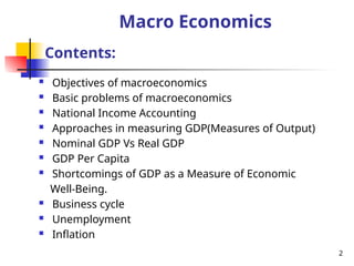 Macro Economics
 Objectives of macroeconomics
 Basic problems of macroeconomics
 National Income Accounting
 Approaches in measuring GDP(Measures of Output)
 Nominal GDP Vs Real GDP
 GDP Per Capita
 Shortcomings of GDP as a Measure of Economic
Well-Being.
 Business cycle
 Unemployment
 Inflation
Contents:
2
 