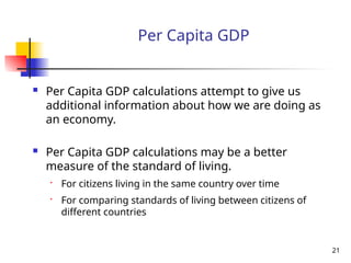 Per Capita GDP
 Per Capita GDP calculations attempt to give us
additional information about how we are doing as
an economy.
 Per Capita GDP calculations may be a better
measure of the standard of living.
• For citizens living in the same country over time
• For comparing standards of living between citizens of
different countries
21
 