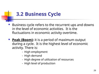  Business cycle refers to the recurrent ups and downs
in the level of economic activities. It is the
fluctuations in economic activity overtime.
 Peak (Boom): it is a period of maximum output
during a cycle. It is the highest level of economic
activity. There is:
- High employment
- High demand
- High degree of utilization of resources
- High level of production
28
3.2 Business Cycle
 