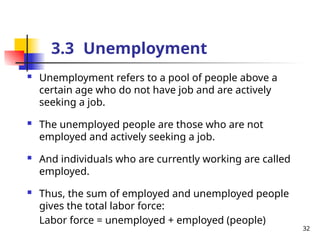  Unemployment refers to a pool of people above a
certain age who do not have job and are actively
seeking a job.
 The unemployed people are those who are not
employed and actively seeking a job.
 And individuals who are currently working are called
employed.
 Thus, the sum of employed and unemployed people
gives the total labor force:
Labor force = unemployed + employed (people)
3.3 Unemployment
32
 