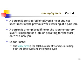  A person is considered employed if he or she has
spent most of the previous week working at a paid job.
 A person is unemployed if he or she is on temporary
layoff, is looking for a job, or is waiting for the start
date of a new job.
 Labor Force:
 The labor force is the total number of workers, including
both the employed and the unemployed.
33
Unemployment ... Cont’d
 
