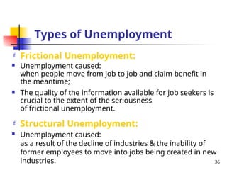 Types of Unemployment
 Frictional Unemployment:
 Unemployment caused:
when people move from job to job and claim benefit in
the meantime;
 The quality of the information available for job seekers is
crucial to the extent of the seriousness
of frictional unemployment.
 Structural Unemployment:
 Unemployment caused:
as a result of the decline of industries & the inability of
former employees to move into jobs being created in new
industries. 36
 