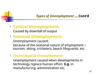  Cyclical Unemployment:
Caused by downfall of output
 Seasonal Unemployment:
Unemployment caused:
because of the seasonal nature of employment –
tourism, skiing, cricketers, beach lifeguards, etc.
 Technological Unemployment:
Unemployment caused when developments in
technology replace human effort. E.g. in
manufacturing, administration etc.
Types of Unemployment ... Cont’d
37
 