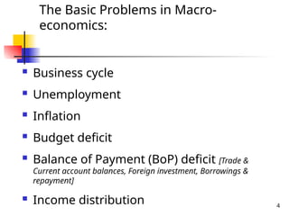 The Basic Problems in Macro-
economics:
 Business cycle
 Unemployment
 Inflation
 Budget deficit
 Balance of Payment (BoP) deficit [Trade &
Current account balances, Foreign investment, Borrowings &
repayment]
 Income distribution 4
 