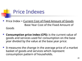  Price Index = Current Cost of Fixed Amount of Goods
Base Year Cost of the Fixed Amount of
Goods
 Consumption price index (CPI): is the current value of
goods and services used for consumption on the base
year divided by the value at the base year price:
 It measures the change in the average price of a market
basket of goods and services which represent
consumption pattern of households.
40
Price Indexes
 