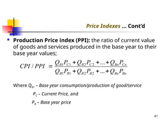  Production Price index (PPI): the ratio of current value
of goods and services produced in the base year to their
base year values;
Where QB1 – Base year consumption/production of good/service
PC – Current Price, and
PB – Base year price
41
Bn
Bn
B
B
B
B
Cn
Bn
C
B
C
B
P
Q
P
Q
P
Q
P
Q
P
Q
P
Q
PPI
CPI







...
...
/
2
2
1
1
2
2
1
1
Price Indexes ... Cont’d
 