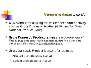  NIA is about measuring the value of economic activity
such as Gross Domestic Product (GDP) and/or Gross
National Product (GNP).
 Gross Domestic Product (GDP) is the total money value of
final outputs produced within a nations borders in a given time
period (usually a year) at current market prices;
 Gross Domestic Product is also referred to as
• Nominal Gross Domestic Product
• Current Gross Domestic Product
8
Measures of Output … cont’d
 