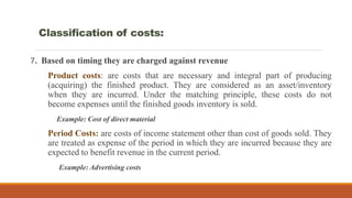 7. Based on timing they are charged against revenue
Product costs: are costs that are necessary and integral part of producing
(acquiring) the finished product. They are considered as an asset/inventory
when they are incurred. Under the matching principle, these costs do not
become expenses until the finished goods inventory is sold.
Example: Cost of direct material
Period Costs: are costs of income statement other than cost of goods sold. They
are treated as expense of the period in which they are incurred because they are
expected to benefit revenue in the current period.
Example: Advertising costs
Classification of costs:
 